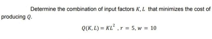 Determine the combination of input factors K, L that minimizes the cost of
producing Q.
Q(K, L) = KL², r = 5, w = 10