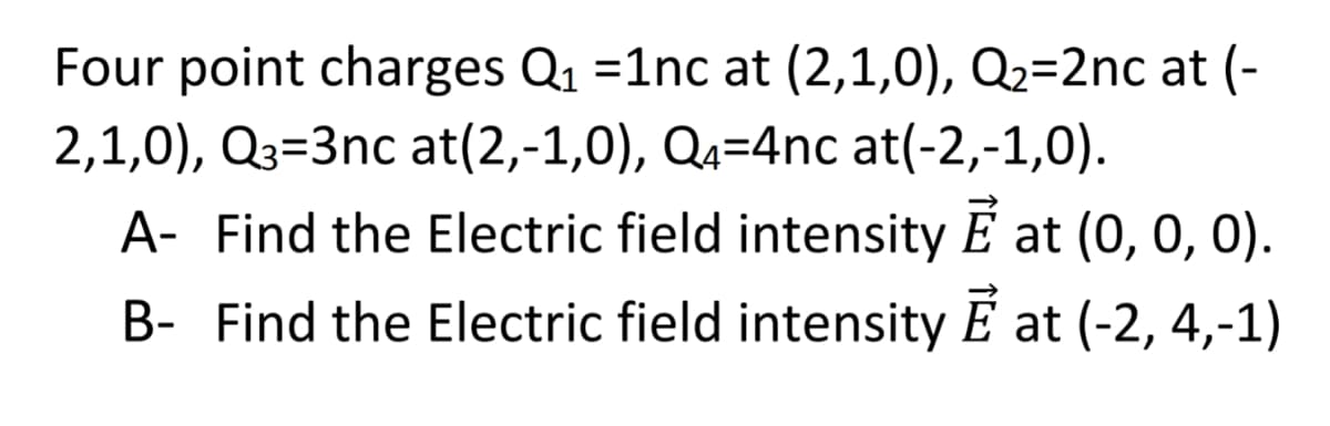 Four point charges Q1 =1nc at (2,1,0), Q2=2nc at (-
2,1,0), Q3=3nc at(2,-1,0), Qa=4nc at(-2,-1,0).
A- Find the Electric field intensity E at (0, 0, 0).
B- Find the Electric field intensity E at (-2, 4,-1)
