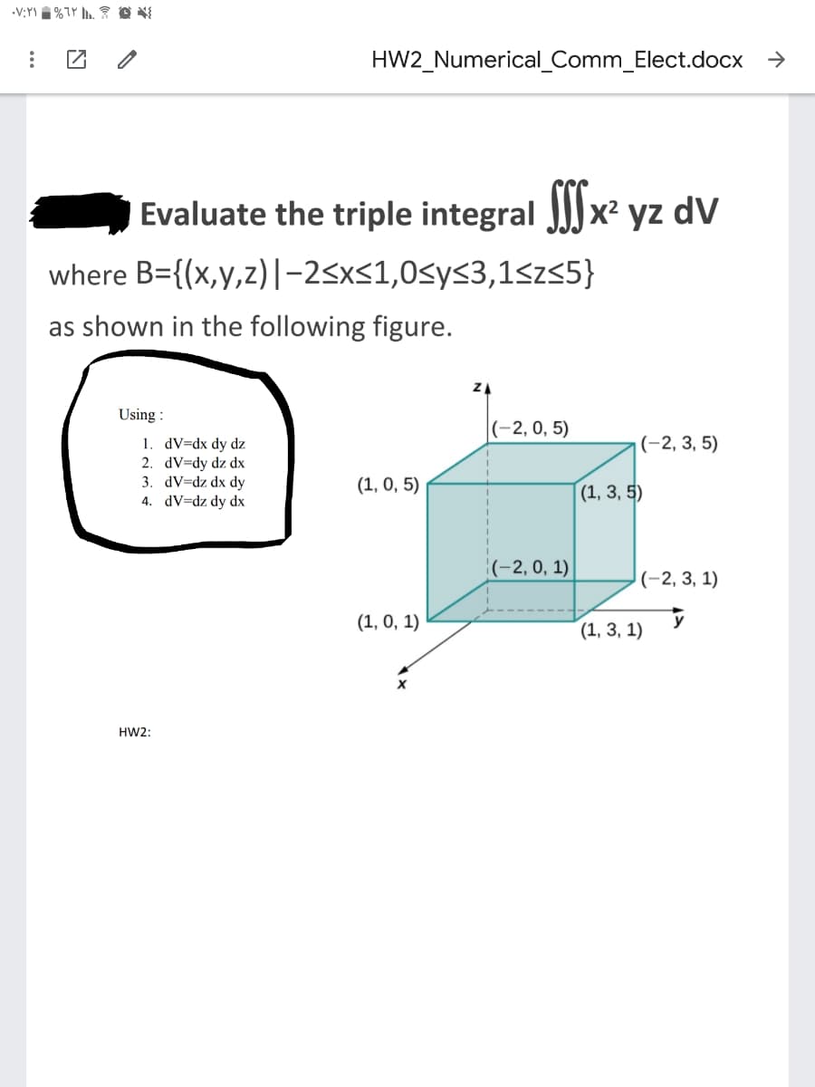 HW2_Numerical_Comm_Elect.docx >
Evaluate the triple integral J)x² yz dV
where B={(x,y,z)|-2<x<1,0<y<3,1<z<5}
as shown in the following figure.
ZA
Using :
(-2, 0, 5)
|(-2, 3, 5)
1. dV=dx dy dz
2. dV=dy dz dx
3. dV=dz dx dy
4. dV=dz dy dx
(1, 0, 5)
(1, 3, 5)
|(-2, 0, 1)
|(-2, 3, 1)
(1, 0, 1)
(1, 3, 1)
HW2:
