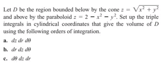 Let D be the region bounded below by the cone z = Vx? + y²
and above by the paraboloid z = 2 - x? - y?. Set up the triple
integrals in cylindrical coordinates that give the volume of D
using the following orders of integration.
a. dz dr do
b. dr dz do
c. d0 dz dr
