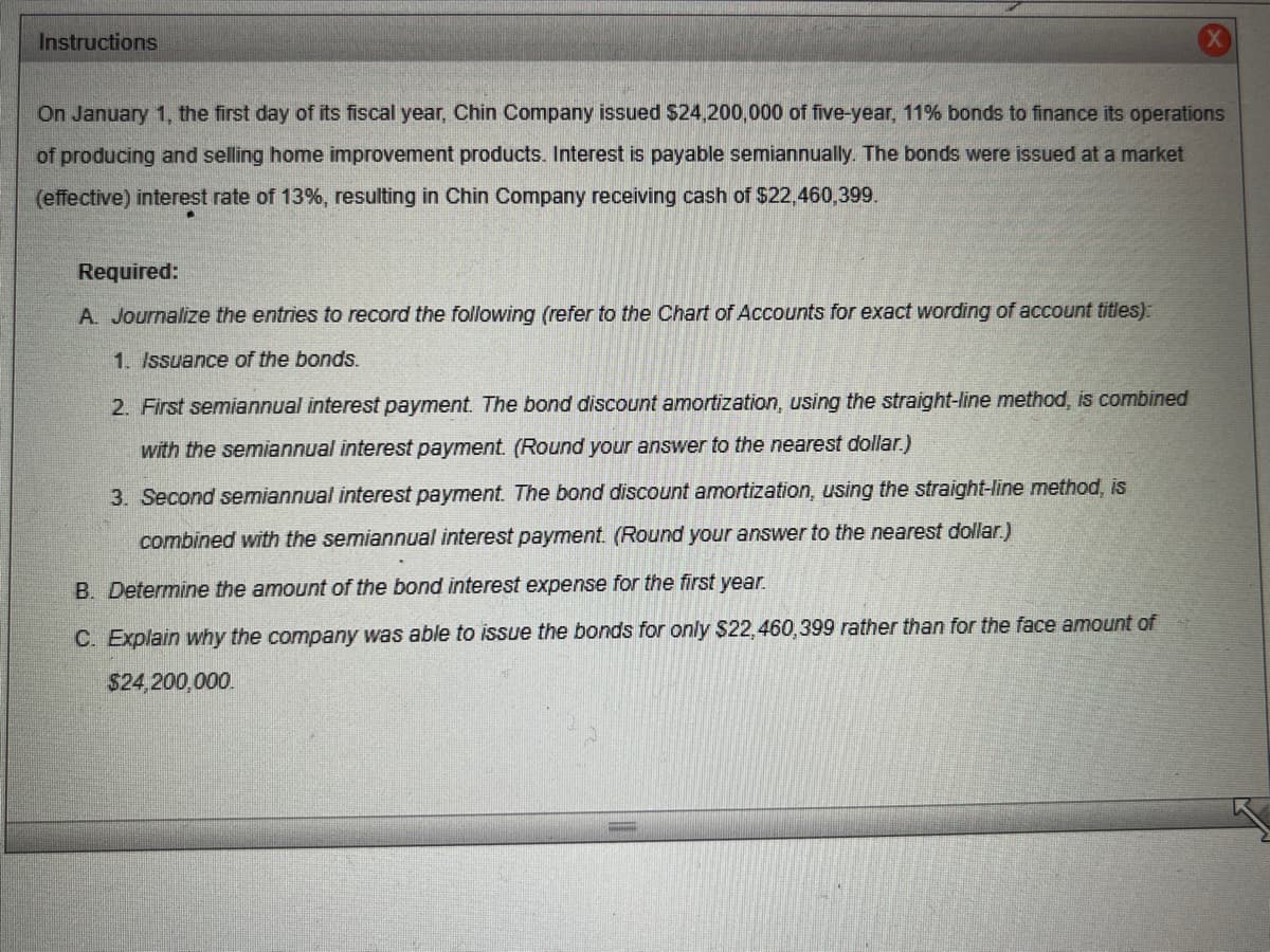 Instructions
On January 1, the first day of its fiscal year, Chin Company issued $24,200,000 of five-year, 11% bonds to finance its operations
of producing and selling home improvement products. Interest is payable semiannually. The bonds were issued at a market
(effective) interest rate of 13%, resulting in Chin Company receiving cash of $22,460,399.
Required:
A. Journalize the entries to record the following (refer to the Chart of Accounts for exact wording of account titles):
1. Issuance of the bonds.
2. First semiannual interest payment. The bond discount amortization, using the straight-line method, is combined
with the semiannual interest payment. (Round your answer to the nearest dollar.)
3. Second semiannual interest payment. The bond discount amortization, using the straight-line method, is
combined with the semiannual interest payment. (Round your answer to the nearest dollar.)
B. Determine the amount of the bond interest expense for the first year.
C. Explain why the company was able to issue the bonds for only $22,460,399 rather than for the face amount of
$24,200,000.