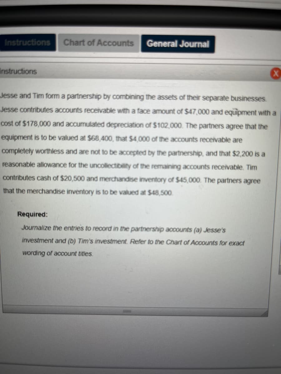 Instructions
Instructions
Chart of Accounts
General Journal
X
Jesse and Tim form a partnership by combining the assets of their separate businesses.
Jesse contributes accounts receivable with a face amount of $47,000 and equipment with a
cost of $178,000 and accumulated depreciation of $102,000. The partners agree that the
equipment is to be valued at $68,400, that $4,000 of the accounts receivable are
completely worthless and are not to be accepted by the partnership, and that $2,200 is a
reasonable allowance for the uncollectibility of the remaining accounts receivable. Tim
contributes cash of $20,500 and merchandise inventory of $45,000. The partners agree
that the merchandise inventory is to be valued at $48,500.
Required:
Journalize the entries to record in the partnership accounts (a) Jesse's
investment and (b) Tim's investment. Refer to the Chart of Accounts for exact
wording of account titles.