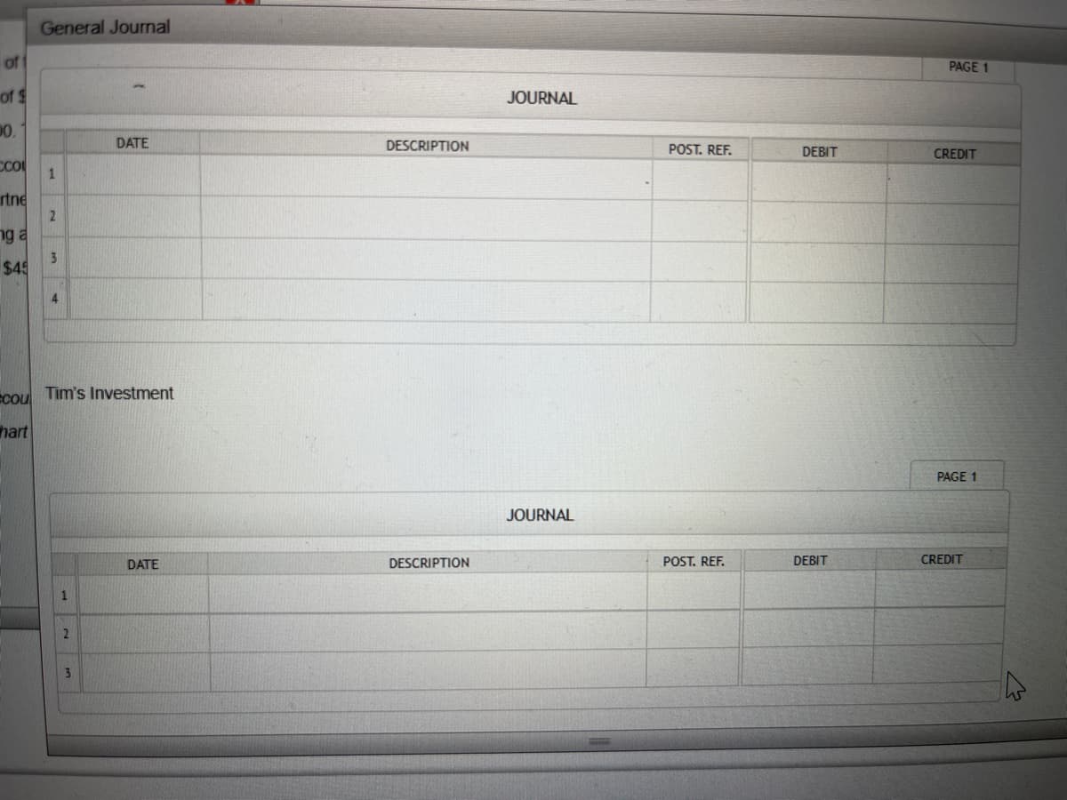 of
of $
00.
CCO
rtne
ng a
$45
General Journal
1
2
3
4
cou Tim's Investment
hart
2
DATE
3
DATE
DESCRIPTION
DESCRIPTION
JOURNAL
JOURNAL
POST. REF.
POST. REF.
DEBIT
DEBIT
PAGE 1
CREDIT
PAGE 1
CREDIT