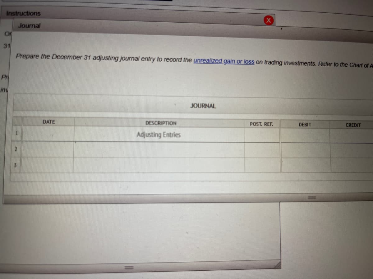 Instructions
Journal
Or
31
Pr
inv
Prepare the December 31 adjusting journal entry to record the unrealized gain or loss on trading investments. Refer to the Chart of A
1
2
DATE
DESCRIPTION
Adjusting Entries
JOURNAL
POST. REF.
DEBIT
CREDIT