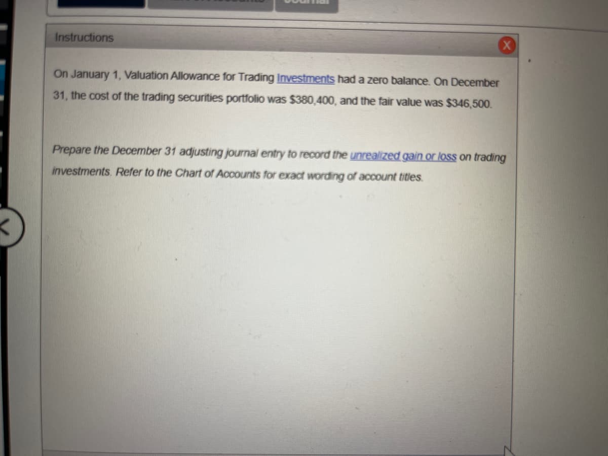 Instructions
On January 1, Valuation Allowance for Trading Investments had a zero balance. On December
31, the cost of the trading securities portfolio was $380,400, and the fair value was $346,500.
Prepare the December 31 adjusting journal entry to record the unrealized gain or loss on trading
investments. Refer to the Chart of Accounts for exact wording of account titles.