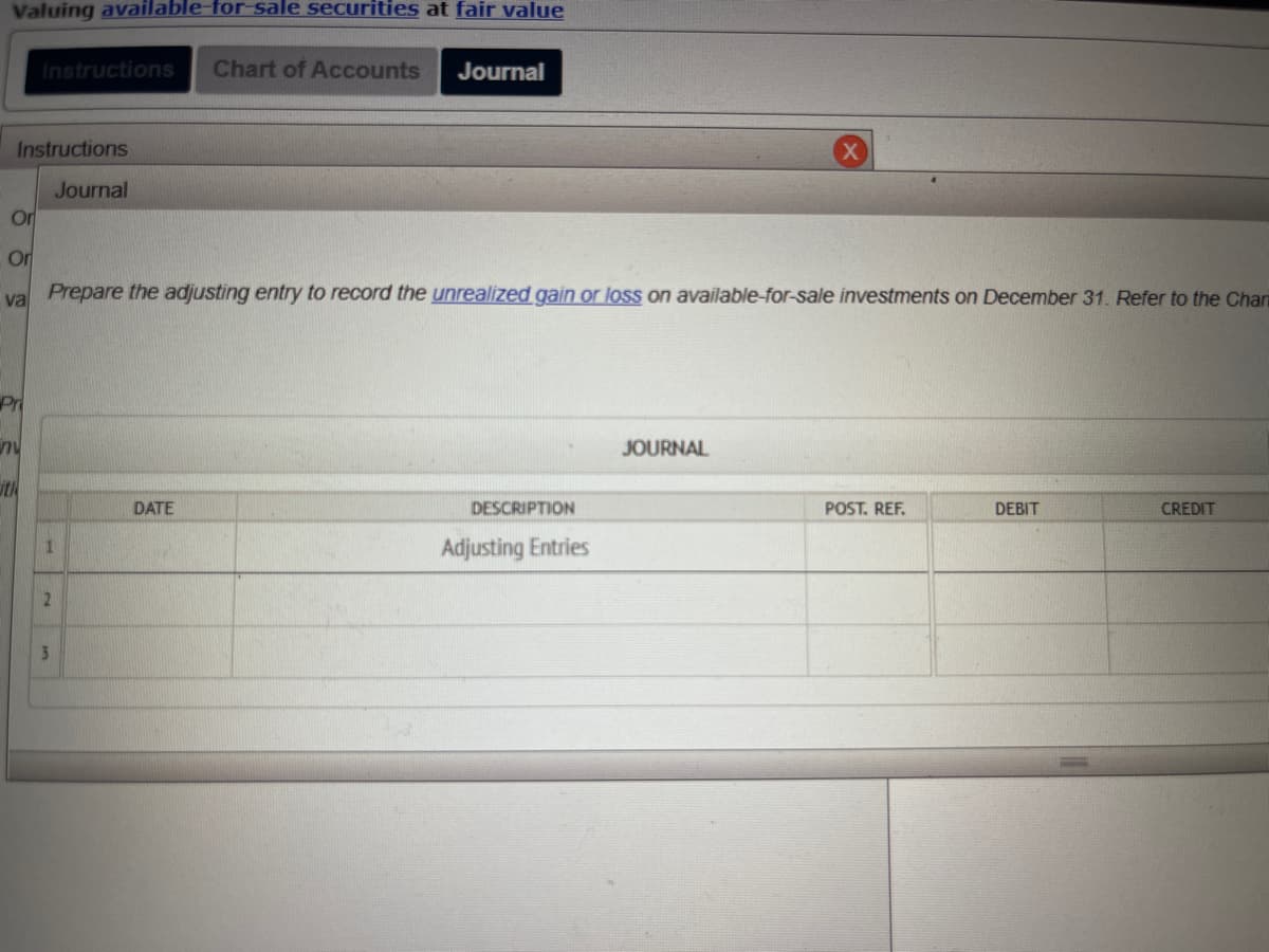 Valuing available-for-sale securities at fair value
Instructions
Journal
Or
Instructions Chart of Accounts Journal
Pri
Or
va Prepare the adjusting entry to record the unrealized gain or loss on available-for-sale investments on December 31. Refer to the Char
nu
th
1
2
3
DATE
DESCRIPTION
Adjusting Entries
X
JOURNAL
POST. REF.
DEBIT
CREDIT