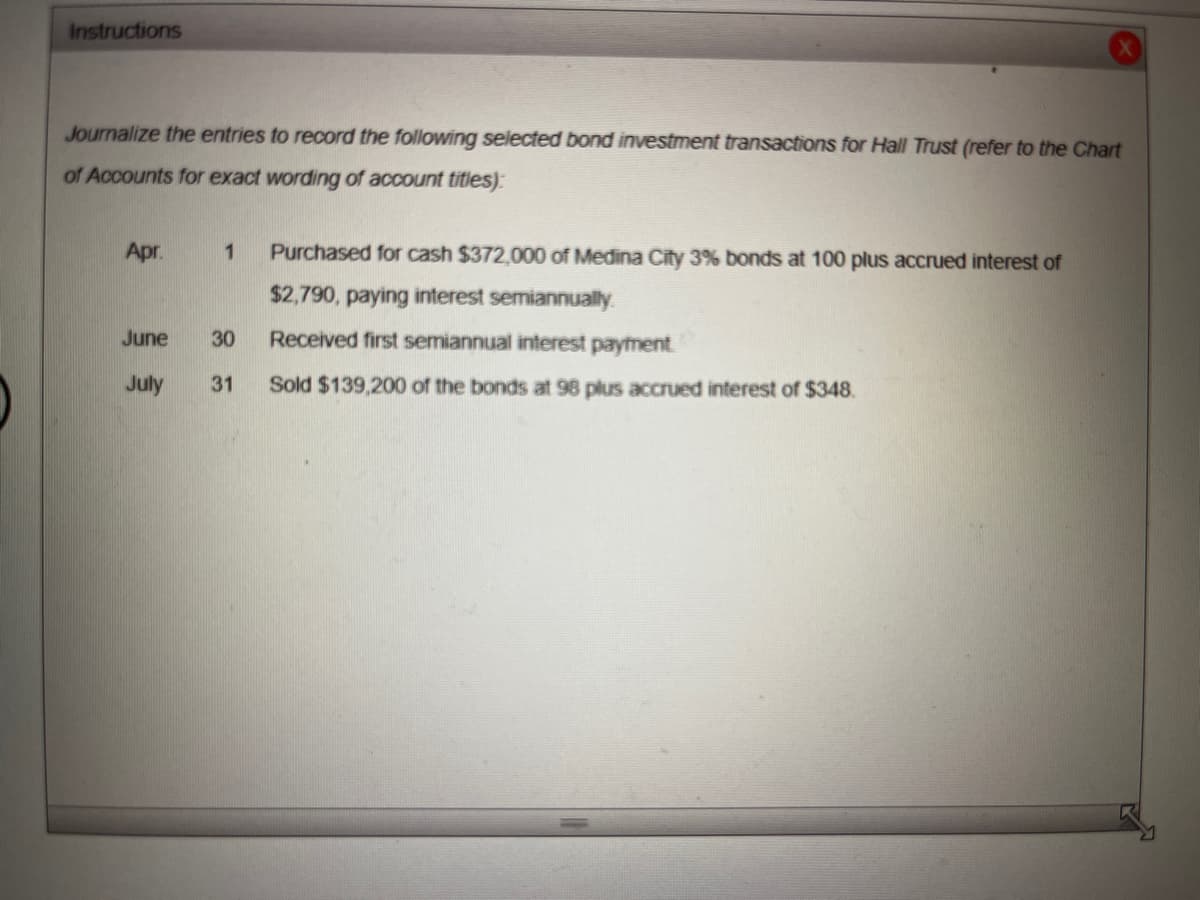 Instructions
Journalize the entries to record the following selected bond investment transactions for Hall Trust (refer to the Chart
of Accounts for exact wording of account titles)
Apr.
June
July
1 Purchased for cash $372,000 of Medina City 3% bonds at 100 plus accrued interest of
$2,790, paying interest semiannually.
Received first semiannual interest payment.
31 Sold $139,200 of the bonds at 98 plus accrued interest of $348.
30