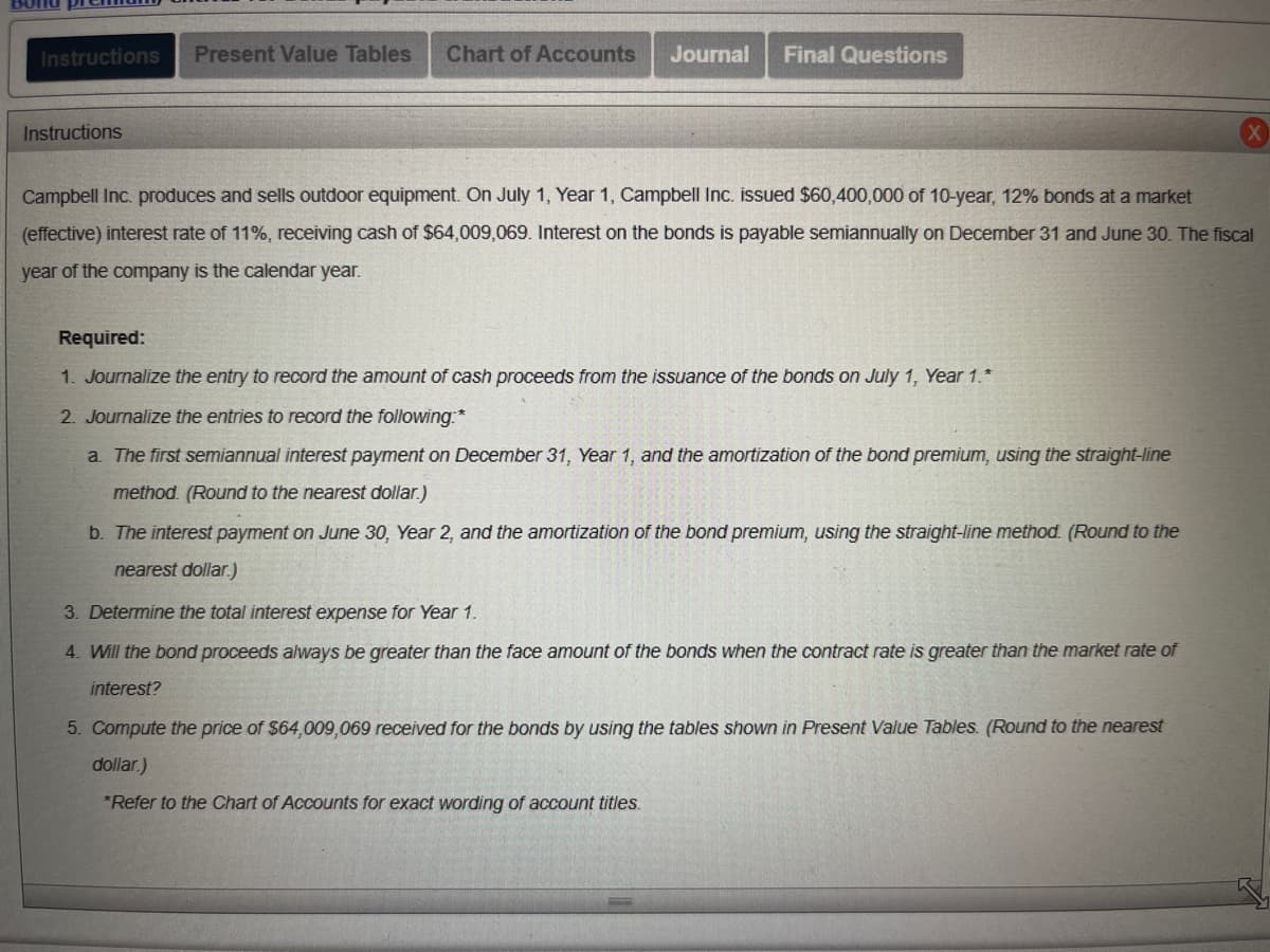 Instructions Present Value Tables Chart of Accounts Journal Final Questions
Instructions
Campbell Inc. produces and sells outdoor equipment. On July 1, Year 1, Campbell Inc. issued $60,400,000 of 10-year, 12% bonds at a market
(effective) interest rate of 11%, receiving cash of $64,009,069. Interest on the bonds is payable semiannually on December 31 and June 30. The fiscal
year of the company is the calendar year.
Required:
1. Journalize the entry to record the amount of cash proceeds from the issuance of the bonds on July 1, Year 1.*
2. Journalize the entries to record the following:*
a. The first semiannual interest payment on December 31, Year 1, and the amortization of the bond premium, using the straight-line
method. (Round to the nearest dollar.)
b. The interest payment on June 30, Year 2, and the amortization of the bond premium, using the straight-line method. (Round to the
nearest dollar.)
3. Determine the total interest expense for Year 1.
4. Will the bond proceeds always be greater than the face amount of the bonds when the contract rate is greater than the market rate of
interest?
5. Compute the price of $64,009,069 received for the bonds by using the tables shown in Present Value Tables. (Round to the nearest
dollar.)
*Refer to the Chart of Accounts for exact wording of account titles.