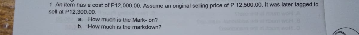 1. An item has a cost of P12,000.00. Assume an original selling price of P 12,500.00. It was later tagged to
sell at P12,300.00.
a. How much is the Mark- on?
b. How much is the markdown?
