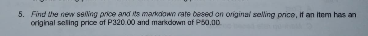 5. Find the new selling price and its markdown rate based on original selling price, if an item has an
original selling price of P320.00 and markdown of P50.00.
