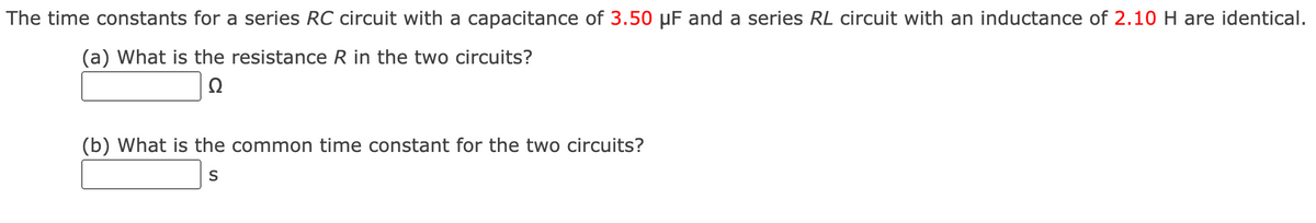 The time constants for a series RC circuit with a capacitance of 3.50 µF and a series RL circuit with an inductance of 2.10 H are identical.
(a) What is the resistance R in the two circuits?
(b) What is the common time constant for the two circuits?

