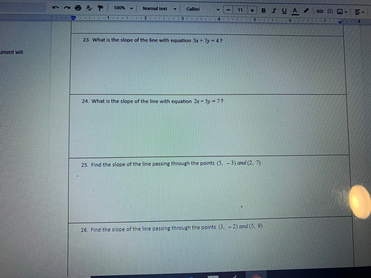 A P
100%
Normal text
Calibri
BIUA
11
1
I C 2 CIIO 3 I 4 I
II 6 T 71
23. What is the slope of the line with equation 3x+7y =4?
ument will
24. What is the slope of the line with equation 2x+ 5y = 7?
25. Find the slope of the line passing through the points (5, - 3) and (2, 7).
26. Find the slope of the line passing through the points (3, – 2) and (5, 9).
