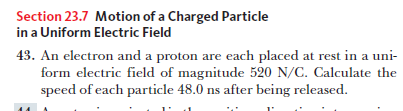 Section 23.7 Motion of a Charged Particle
in a Uniform Electric Field
43. An electron and a proton are each placed at rest in a uni-
form electric field of magnitude 520 N/C. Calculate the
speed of each particle 48.0 ns after being released.
