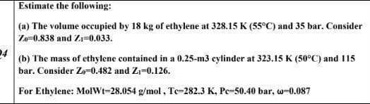 Estimate the following:
(a) The volume occupied by 18 kg of ethylene at 328.15 K (55°C) and 35 bar. Consider
Ze=0.838 and Zi=0.033.
(b) The mass of ethylene contained in a 0.25-m3 cylinder at 323.15 K (50°C) and I15
bar. Consider Zo-0.482 and Zi-0.126.
For Ethylene: MolWt-28.054 g/mol, Te=282.3 K, Pe-50.40 bar, w-0.087
