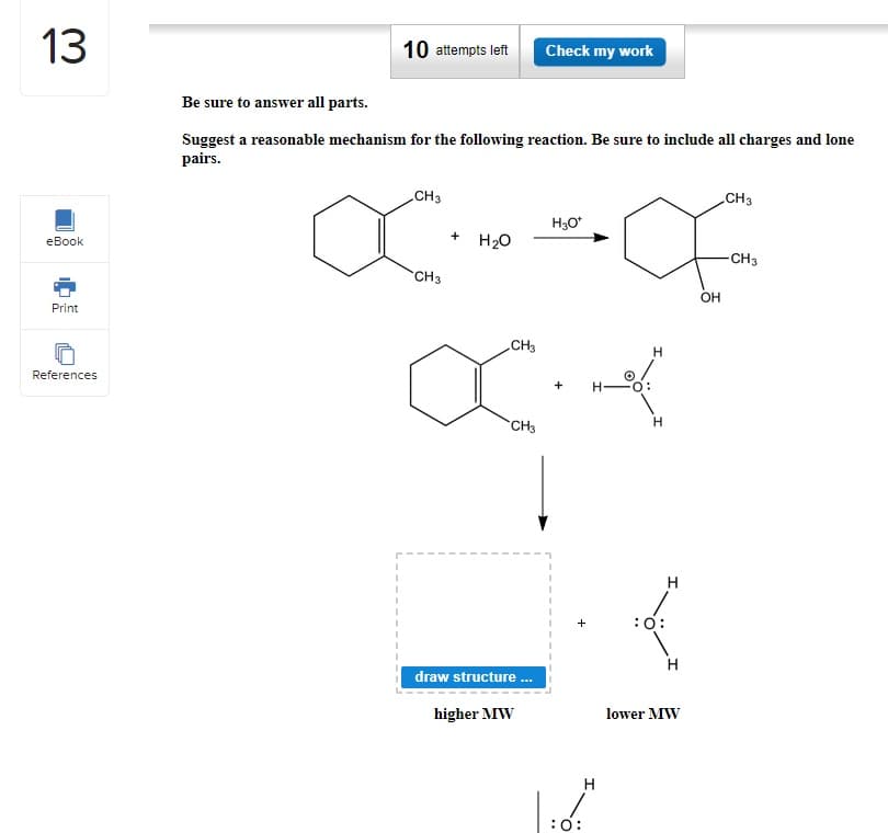 13
eBook
Print
References
10 attempts left
Be sure to answer all parts.
Suggest a reasonable mechanism for the following reaction. Be sure to include all charges and lone
pairs.
CH3
CH3
OC O
CH3
CH3
OH
+
H₂O
CH3
Check my work
CH3
draw structure...
higher MW
H3O*
+
:O:
H
ܐܦܚ
H
H
:O:
H
H
lower MW