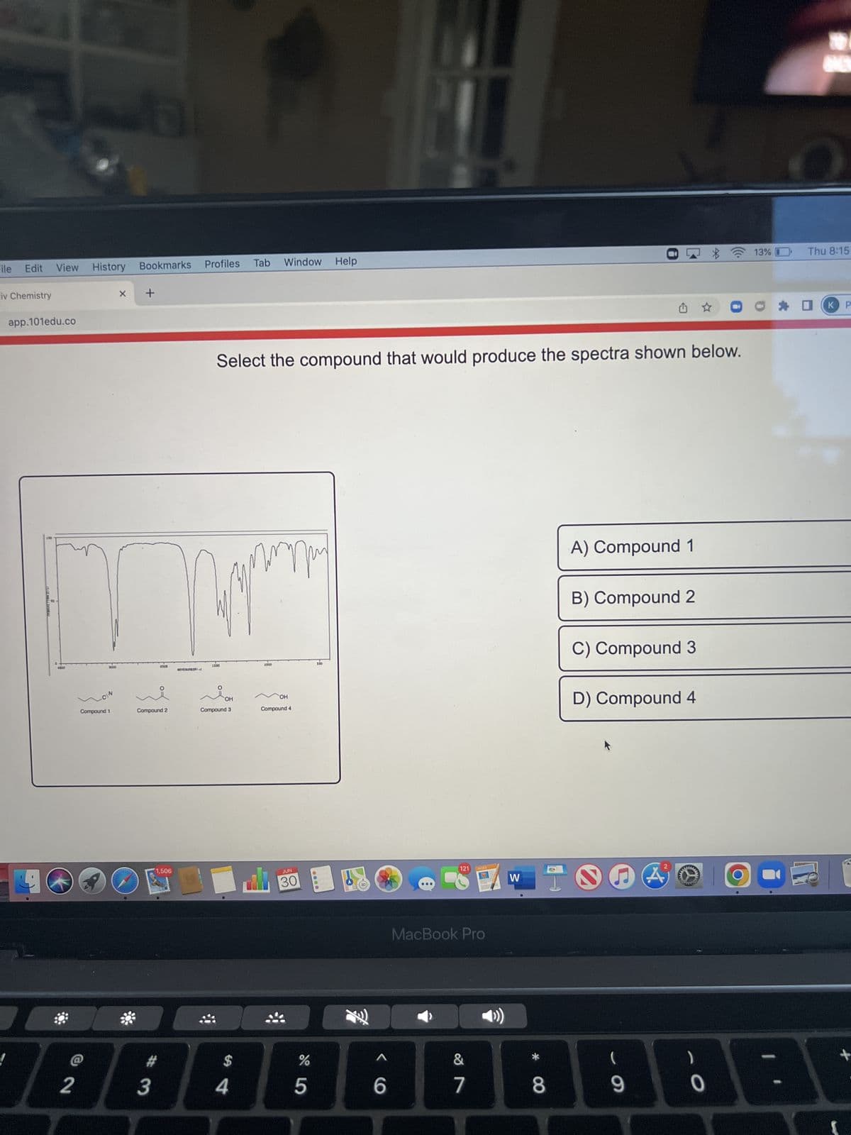 File Edit View
iv Chemistry
app.101edu.co
70
4000
2
History Bookmarks
CEN
Compound 1
X +
11
#
3
12000
Compound 2
O
1,506
Profiles
1500
O
Select the compound that would produce the spectra shown below.
Compo
OH
3
$
Tab Window Help
4
три
1000
OH
Compound 4
JUN
30
do 5
%
500
be
^
6
121
MacBook Pro
&
18
PAGES
7
W
*
8
0
✩✩
A) Compound 1
B) Compound 2
C) Compound 3
(
9
D) Compound 4
ww
)
0
13%
ONE
Thu 8:15
KP