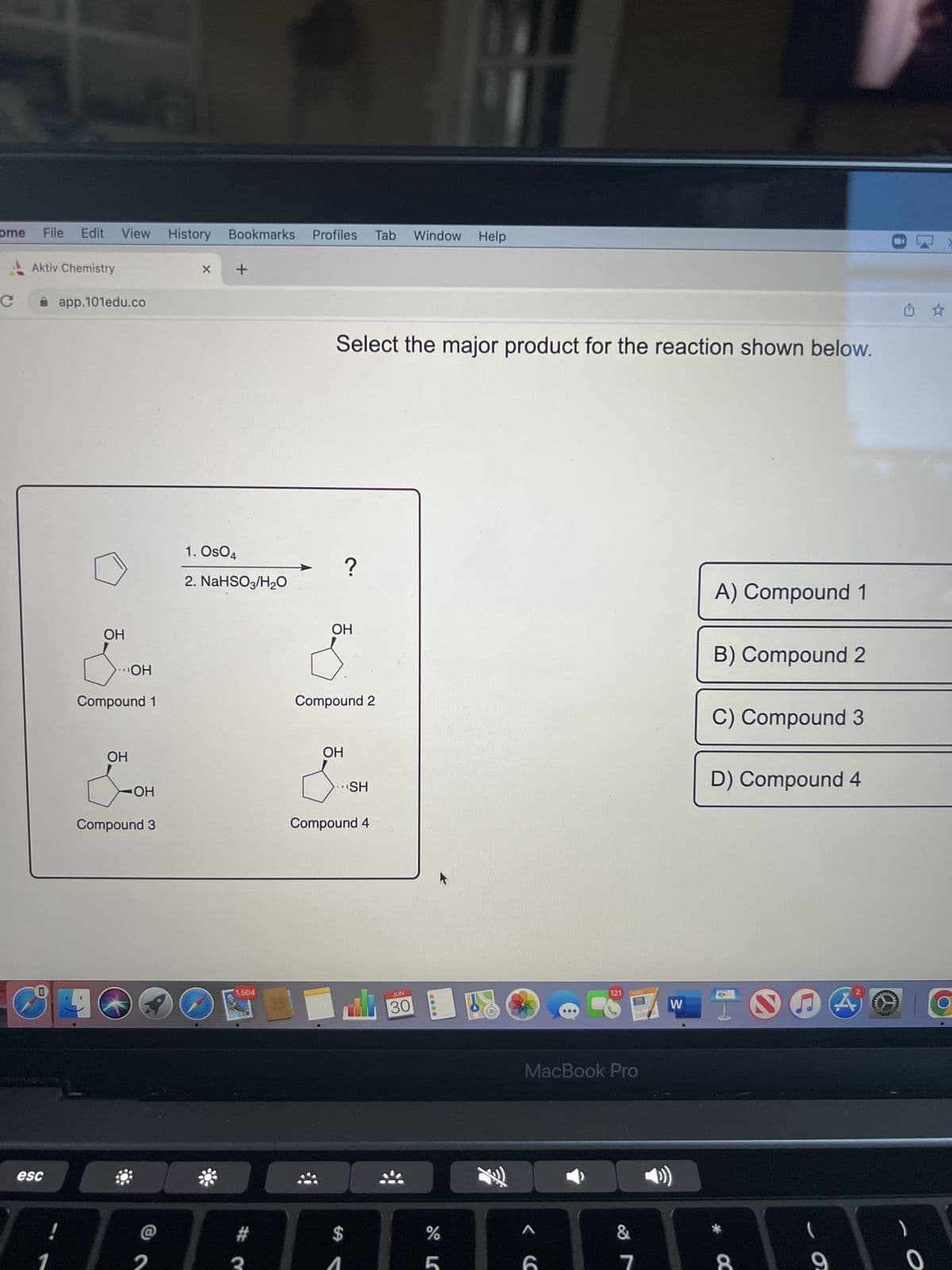 ome
C
L
esc
File Edit View History Bookmarks Profiles Tab
Aktiv Chemistry
app.101edu.co
OH
Compound 1
19
OH
OH
-OH
Compound 3
X +
1. Os04
2. NaHSO3/H₂O
1,504
Select the major product for the reaction shown below.
?
OH
Compound 2
OH
SH
Compound 4
Window Help
JUN
30
0000
do L
%
MacBook Pro
<C
121
A
&
7
W
A) Compound 1
B) Compound 2
C) Compound 3
D) Compound 4
* C
NA
O
2
MA
O
☆