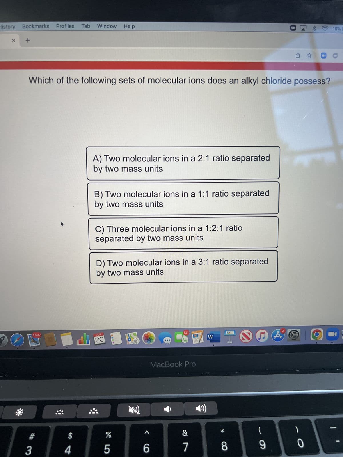 History
X
Bookmarks Profiles Tab
*
+
Which of the following sets of molecular ions does an alkyl chloride possess?
1,502
# 3
$
Window Help
4
A) Two molecular ions in a 2:1 ratio separated
by two mass units
B) Two molecular ions in a 1:1 ratio separated
by two mass units
C) Three molecular ions in a 1:2:1 ratio
separated by two mass units
D) Two molecular ions in a 3:1 ratio separated
by two mass units
JUN
30
000
D
%
5
<
6
121
PAGES
MacBook Pro
&
7
W
*
8
2
(
9
A
www.
- O
0
16% [