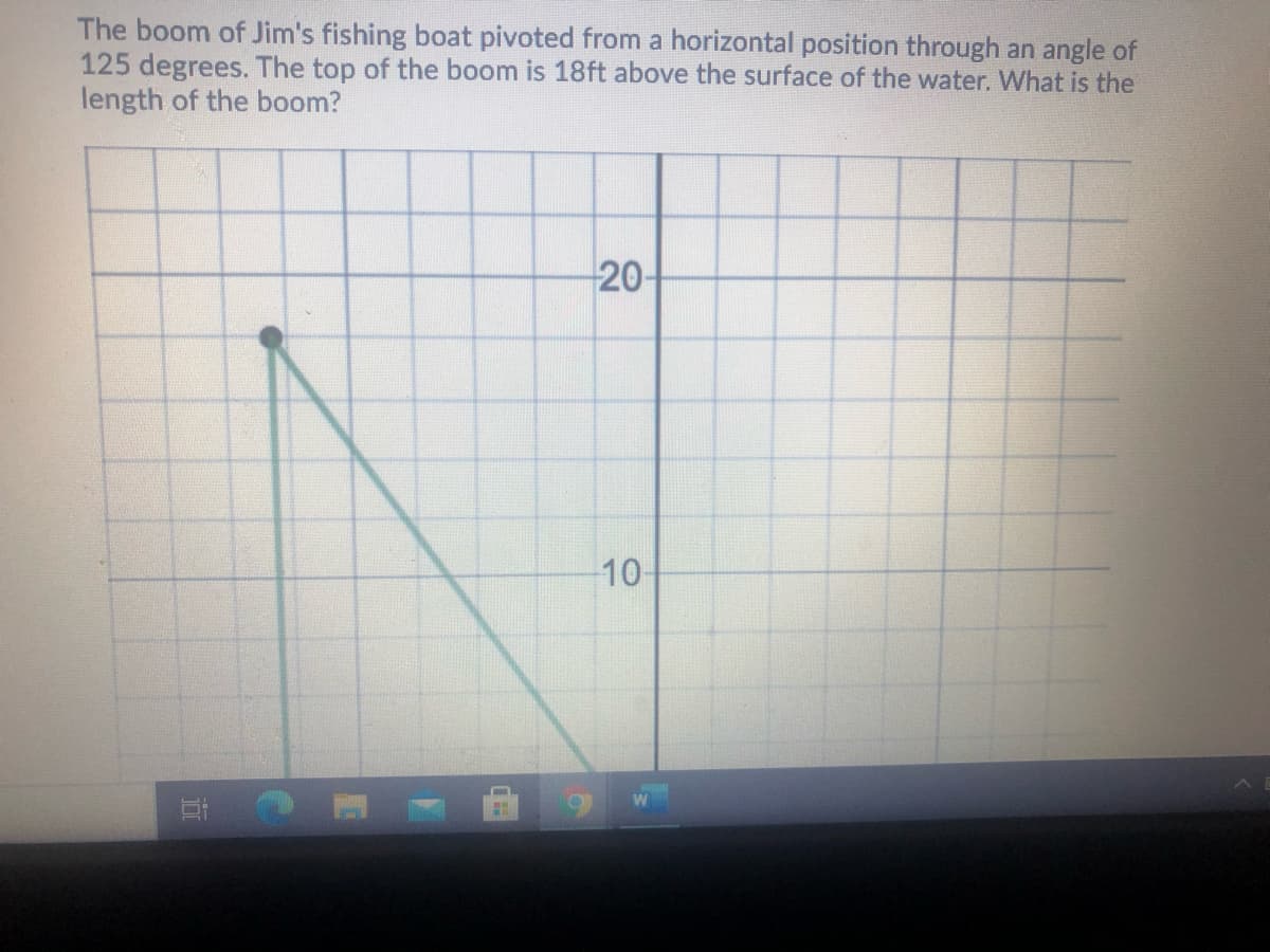 The boom of Jim's fishing boat pivoted from a horizontal position through an angle of
125 degrees. The top of the boom is 18ft above the surface of the water. What is the
length of the boom?
20-
10
