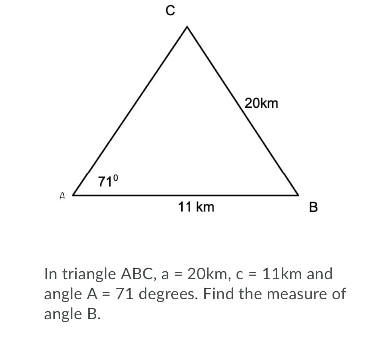 20km
71°
A
11 km
In triangle ABC, a = 20km, c = 11km and
angle A = 71 degrees. Find the measure of
angle B.
B

