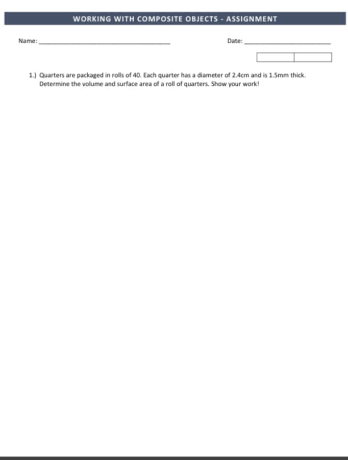 WORKING WITH COMPOSITE OBJECTS - ASSIGNMENT
Name:
Date:
1.) Quarters are packaged in rolls of 40. Each quarter has a diameter of 2.4cm and is 1.5Smm thick.
Determine the volume and surface area of a roll of quarters. Show your work!
