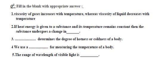 o: Fill in the blank with appropriate answer :
1.viscosity of gases increases with temperature, whereas viscosity of liquid decreases with
temperature
2.If heat energy is given to a substance and its temperature remains constant then the
substance undergoes a change in_
3. . determines the degree of hotness or coldness of a body.
4 We use a
for measuring the temperature of a body.
5.The range of wavelength of visible light is
