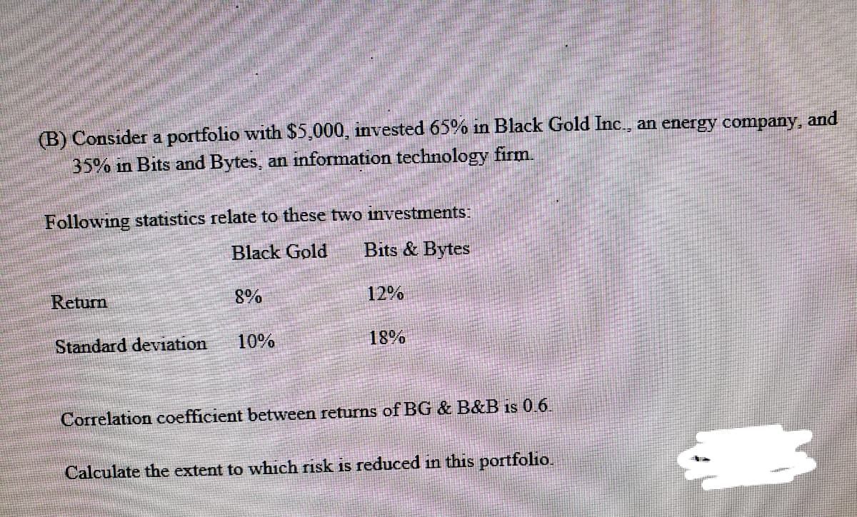 (B) Consider a portfolio with $5,000, invested 65% in Black Gold Inc., an energy company, and
35% in Bits and Bytes, an information technology firm.
Following statistics relate to these two investments:
Black Gold
Bits & Bytes
Retum
8%
12%
Standard deviation
10%
18%
Correlation coefficient between returns of BG & B&B is 0.6.
Calculate the extent to which risk is reduced in this portfolio.
