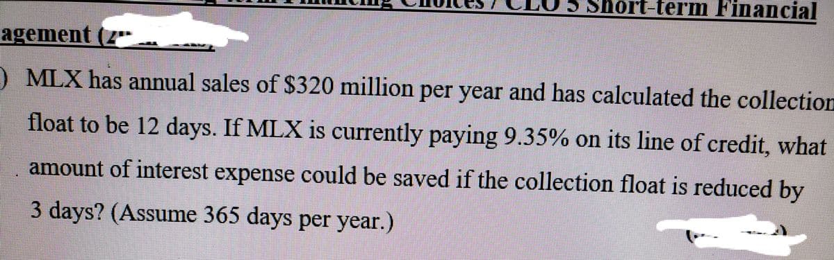 Short-term Financial
agement (2"
MLX has annual sales of $320 million per year and has calculated the collection
float to be 12 days. If MLX is currently paying 9.35% on its line of credit, what
amount of interest expense could be saved if the collection float is reduced by
3 days? (Assume 365 days per year.)
