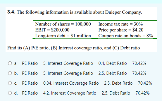 3.4. The following information is available about Dnieper Company.
Number of shares = 100,000 Income tax rate = 30%
EBIT = $200,000
Price per share = $4.20
_Long-term debt = $1 million_Coupon rate on bonds = 8%
Find its (A) P/E ratio, (B) Interest coverage ratio, and (C) Debt ratio
O a. PE Ratio = 5, Interest Coverage Ratio = 0.4, Debt Ratio = 70.42%
O b. PE Ratio = 5, Interest Coverage Ratio = 2.5, Debt Ratio = 70.42%
O c. PE Ratio = 0.84, Interest Coverage Ratio = 2.5, Debt Ratio = 70.42%
O d. PE Ratio = 4.2, Interest Coverage Ratio = 2.5, Debt Ratio = 70.42%