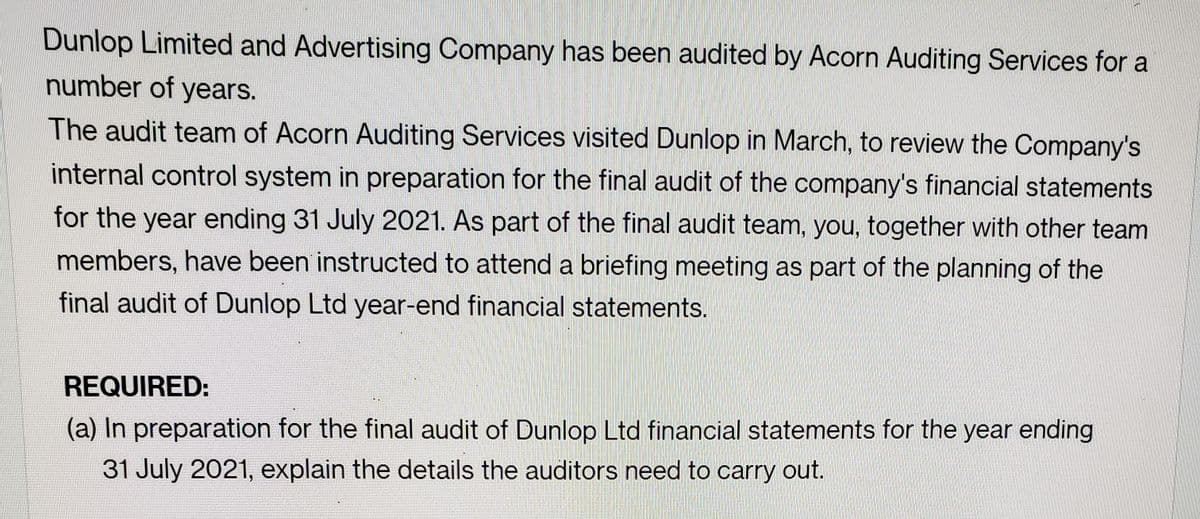 Dunlop Limited and Advertising Company has been audited by Acorn Auditing Services for a
number of years.
The audit team of Acorn Auditing Services visited Dunlop in March, to review the Company's
internal control system in preparation for the final audit of the company's financial statements
for the year ending 31 July 2021. As part of the final audit team, you, together with other team
members, have been instructed to attend a briefing meeting as part of the planning of the
final audit of Dunlop Ltd year-end financial statements.
REQUIRED:
(a) In preparation for the final audit of Dunlop Ltd financial statements for the year ending
31 July 2021, explain the details the auditors need to carry out.
