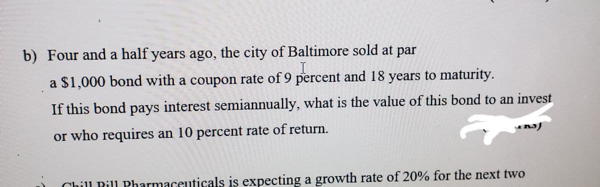 b) Four and a half years ago, the city of Baltimore sold at par
a $1,000 bond with a coupon rate of 9 percent and 18 years to maturity.
If this bond pays interest semiannually, what is the value of this bond to an invest
or who requires an 10 percent rate of return.
Chill Pill Pharmaceuticals is expecting a growth rate of 20% for the next two
