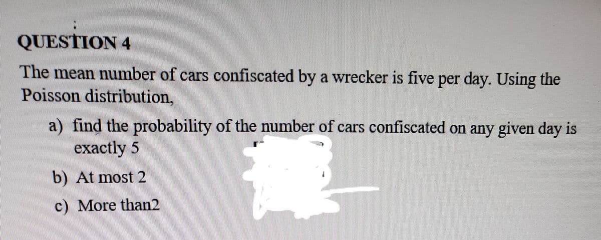 QUESTION 4
The mean number of cars confiscated by a wrecker is five per day. Using the
Poisson distribution,
a) find the probability of the number of cars confiscated on any given day is
exactly 5
b) At most 2
c) More than2
