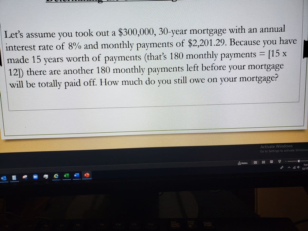 Let's assume you took out a $300,000, 30-year mortgage with an annual
interest rate of 8% and monthly payments of $2,201.29. Because you have
made 15 years worth of payments (that's 180 monthly payments = [15 x
12|) there are another 180 monthly payments left before your mortgage
will be totally paid off. How much do you still owe on your mortgage?
Activate Windows
Go to Settings to activate Windows
豆
:Notes
7:31
12/17
Print
Screen
Sys Rq
Soroll
Lock
Pause
Break
F6
F8
F9
F10
F11
F12
