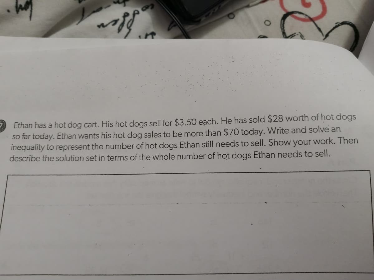 Ethan has a hot dog cart. His hot dogs sell for $3.50 each. He has sold $28 worth of hot dogs
so far today. Ethan wants his hot dog sales to be more than $70 today. Write and solve an
inequality to represent the number of hot dogs Ethan still needs to sell. Show your work. Then
describe the solution set in terms of the whole number of hot dogs Ethan needs to sell.
