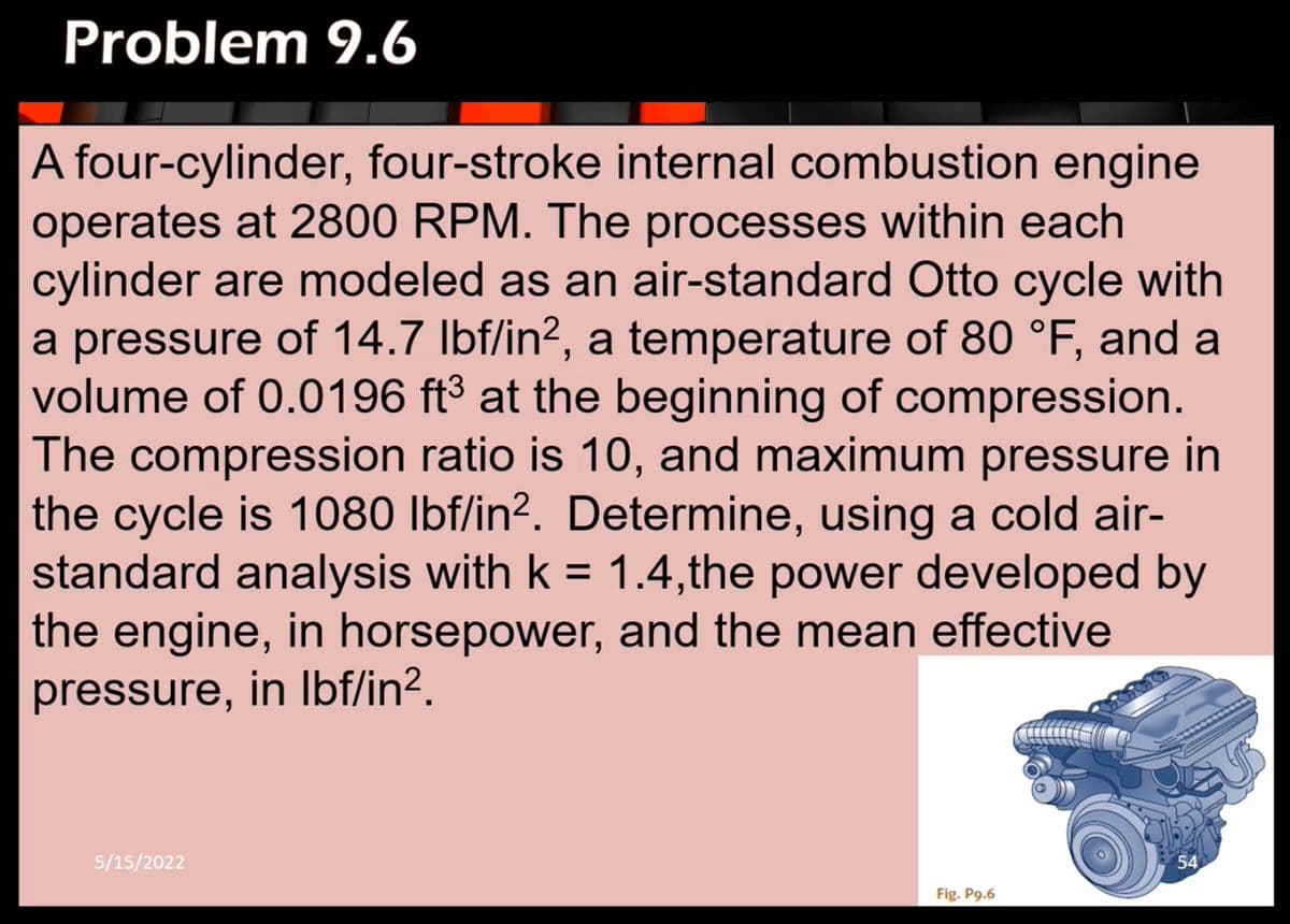 Problem 9.6
A four-cylinder, four-stroke internal combustion engine
operates at 2800 RPM. The processes within each
cylinder are modeled as an air-standard Otto cycle with
a pressure of 14.7 lbf/in², a temperature of 80 °F, and a
volume of 0.0196 ft³ at the beginning of compression.
The compression ratio is 10, and maximum pressure in
the cycle is 1080 lbf/in². Determine, using a cold air-
standard analysis with k = 1.4,the power developed by
the engine, in horsepower, and the mean effective
pressure, in lbf/in².
5/15/2022
54
Fig. P9.6