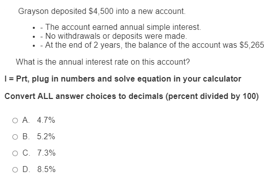 Grayson deposited $4,500 into a new account.
• - The account earned annual simple interest.
• - No withdrawals or deposits were made.
• - At the end of 2 years, the balance of the account was $5,265
What is the annual interest rate on this account?
|= Prt, plug in numbers and solve equation in your calculator
Convert ALL answer choices to decimals (percent divided by 100)
O A. 4.7%
ов. 5.2%
ос. 7.3%
O D. 8.5%
