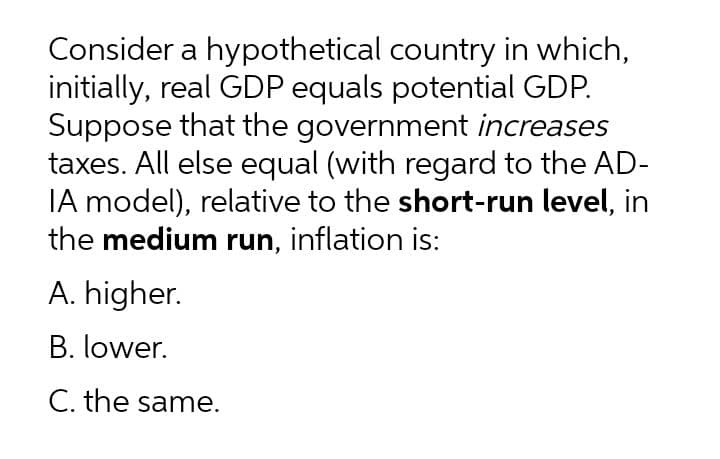 Consider a hypothetical country in which,
initially, real GDP equals potential GDP.
Suppose that the government increases
taxes. All else equal (with regard to the AD-
IA model), relative to the short-run level, in
the medium run, inflation is:
A. higher.
B. lower.
C. the same.
