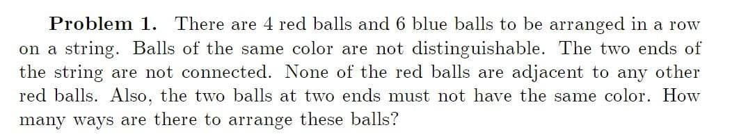 Problem 1. There are 4 red balls and 6 blue balls to be arranged in a row
on a string. Balls of the same color are not distinguishable. The two ends of
the string are not connected. None of the red balls are adjacent to any other
red balls. Also, the two balls at two ends must not have the same color. How
many ways are there to arrange these balls?
