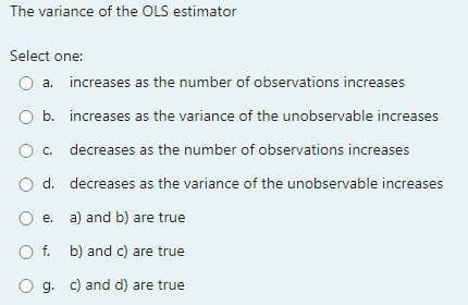 The variance of the OLS estimator
Select one:
а.
increases as the number of observations increases
O b. increases as the variance of the unobservable increases
c. decreases as the number of observations increases
O d. decreases as the variance of the unobservable increases
e. a) and b) are true
f. b) and c) are true
O g. c) and d) are true
