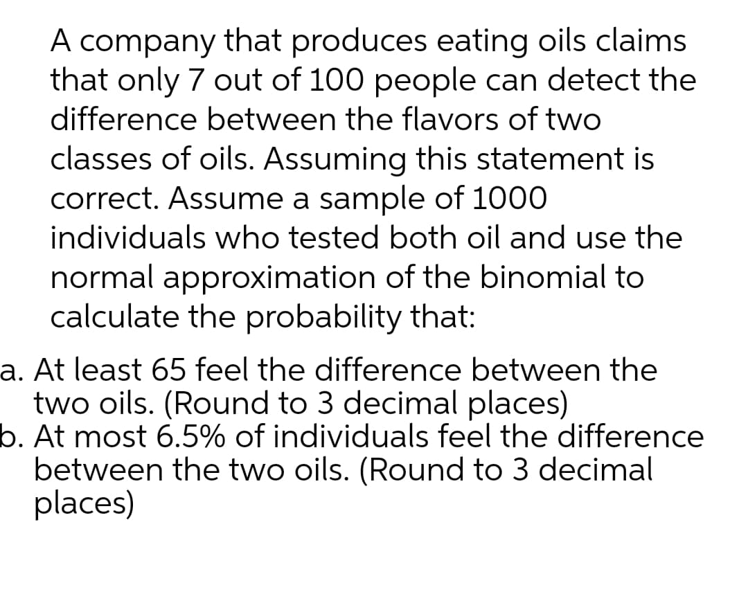 A company that produces eating oils claims
that only 7 out of 100 people can detect the
difference between the flavors of two
classes of oils. Assuming this statement is
correct. Assume a sample of 1000
individuals who tested both oil and use the
normal approximation of the binomial to
calculate the probability that:
a. At least 65 feel the difference between the
two oils. (Round to 3 decimal places)
b. At most 6.5% of individuals feel the difference
between the two oils. (Round to 3 decimal
places)
