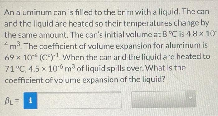 An aluminum can is filled to the brim with a liquid. The can
and the liquid are heated so their temperatures change by
the same amount. The can's initial volume at 8 °C is 4.8 x 10
4m3. The coefficient of volume expansion for aluminum is
69 x 106 (C°)-1. When the can and the liquid are heated to
71°C, 4.5 x 106 m3 of liquid spills over. What is the
coefficient of volume expansion of the liquid?
BL = i
