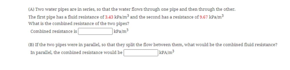(A) Two water pipes are in series, so that the water flows through one pipe and then through the other.
The first pipe has a fluid resistance of 3.43 kPa/m³ and the second has a resistance of 9.67 kPa/m3
What is the combined resistance of the two pipes?
Combined resistance is
|kPa/m³
(B) If the two pipes were in parallel, so that they split the flow between them, what would be the combined fluid resistance?
In parallel, the combined resistance would be
kPA/m3
