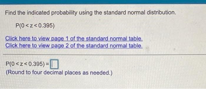 Find the indicated probability using the standard normal distribution.
P(0 <z<0.395)
Click here to view page 1 of the standard normal table.
Click here to view page 2 of the standard normal table.
P(0<z<0.395) =|
(Round to four decimal places as needed.)
