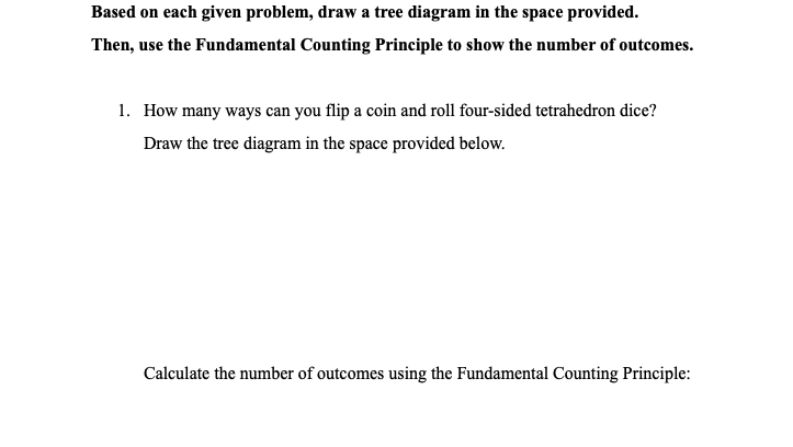 Based on each given problem, draw a tree diagram in the space provided.
Then, use the Fundamental Counting Principle to show the number of outcomes.
1. How many ways can you flip a coin and roll four-sided tetrahedron dice?
Draw the tree diagram in the space provided below.
Calculate the number of outcomes using the Fundamental Counting Principle:
