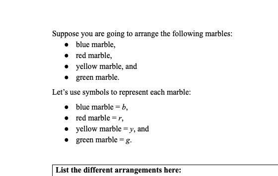 Suppose you are going to arrange the following marbles:
• blue marble,
• red marble,
• yellow marble, and
green marble.
Let's use symbols to represent each marble:
• blue marble = b,
• red marble = r,
• yellow marble =y, and
green marble = g.
List the different arrangements here:
