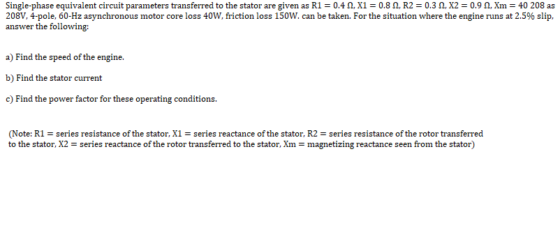 Single-phase equivalent circuit parameters transferred to the stator are given as R1 = 0.4 N, X1 = 0.8 N, R2 = 0.3 N, X2 = 0.9 0, Xm = 40 208 as
208V, 4-pole, 60-Hz asynchronous motor core loss 40W, friction loss 150W. can be taken. For the situation where the engine runs at 2.5% slip,
answer the following:
a) Find the speed of the engine.
b) Find the stator current
c) Find the power factor for these operating conditions.
(Note: R1 = series resistance of the stator, X1 = series reactance of the stator, R2 = series resistance of the rotor transferred
to the stator, X2 = series reactance of the rotor transferred to the stator, Xm = magnetizing reactance seen from the stator)
