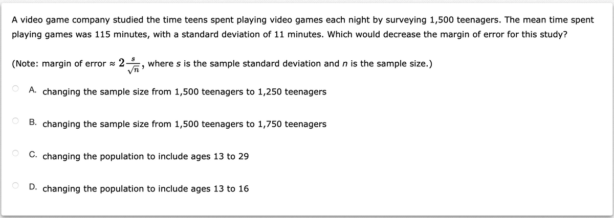 A video game company studied the time teens spent playing video games each night by surveying 1,500 teenagers. The mean time spent
playing games was 115 minutes, with a standard deviation of 11 minutes. Which would decrease the margin of error for this study?
(Note: margin of error a 2
Vn
where s is the sample standard deviation and n is the sample size.)
A. changing the sample size from 1,500 teenagers to 1,250 teenagers
B. changing the sample size from 1,500 teenagers to 1,750 teenagers
C. changing the population to include ages 13 to 29
D. changing the population to include ages 13 to 16
