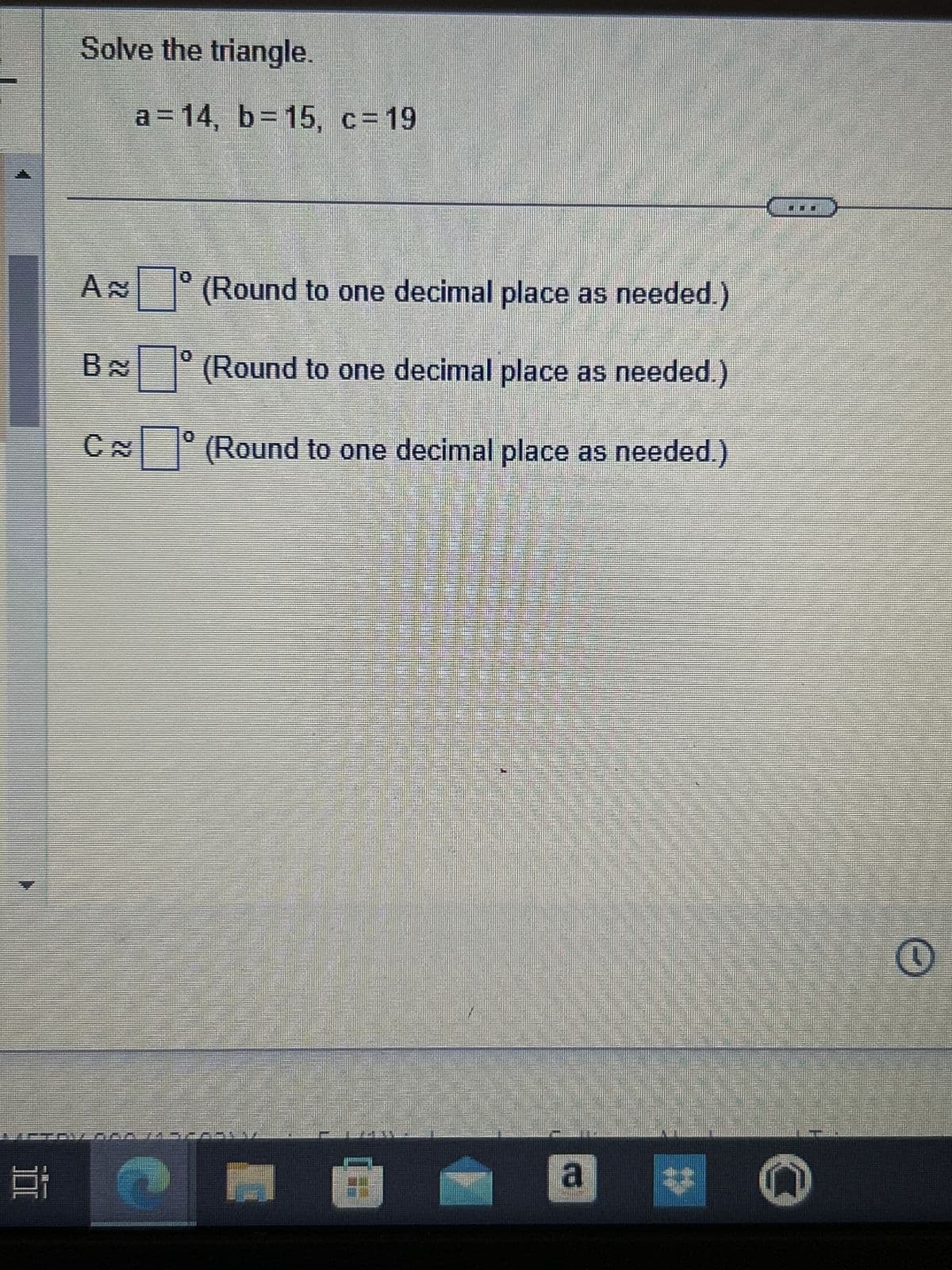 밥
Solve the triangle.
a=14, b=15, c=19
B
10
A (Round to one decimal place as needed.)
(Round to one decimal place as needed.)
C (Round to one decimal place as needed.)
0
Sum
1
a
n
O