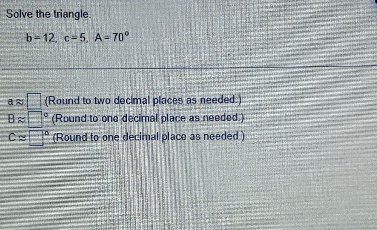 Solve the triangle.
b=12, c=5, A=70°
an
BA
C~
(Round to two decimal places as needed.)
(Round to one decimal place as needed.)
(Round to one decimal place as needed.)