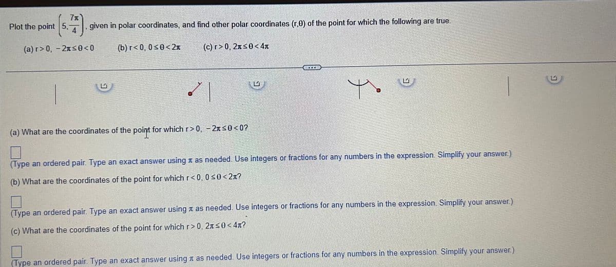 71
7).
given in polar coordinates, and find other polar coordinates (r,0) of the point for which the following are true.
4
(a) r> 0, -21≤0<0
(b) r<0, 0≤0<2t
Plot the point 5,
te
(c) r>0, 2Ã≤0<4
(a) What are the coordinates of the point for which r>0, -2≤0<0?
SACER
Yo
(Type an ordered pair. Type an exact answer using as needed. Use integers or fractions for any numbers in the expression. Simplify your answer.)
(b) What are the coordinates of the point for which r<0, 0≤0<2л?
(Type an ordered pair. Type an exact answer using as needed. Use integers or fractions for any numbers in the expression. Simplify your answer.)
(c) What are the coordinates of the point for which r>0, 21≤0<4л?
(Type an ordered pair. Type an exact answer using as needed. Use integers or fractions for any numbers in the expression. Simplify your answer.)
G